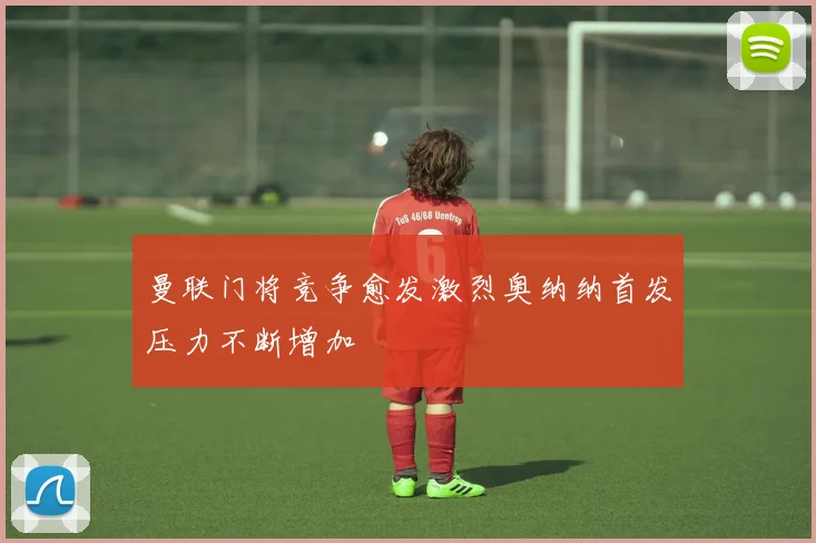 曼联门将竞争愈发激烈奥纳纳首发压力不断增加