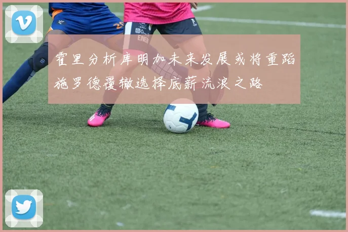 霍里分析库明加未来发展或将重蹈施罗德覆辙选择底薪流浪之路