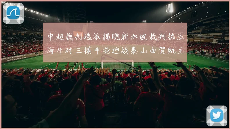 中超裁判选派揭晓新加坡裁判执法海牛对三镇申花迎战泰山由贺凯主哨