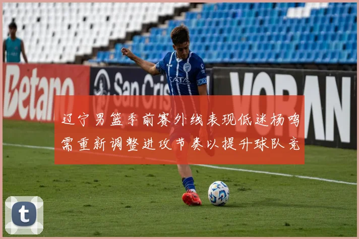 辽宁男篮季前赛外线表现低迷杨鸣需重新调整进攻节奏以提升球队竞争力