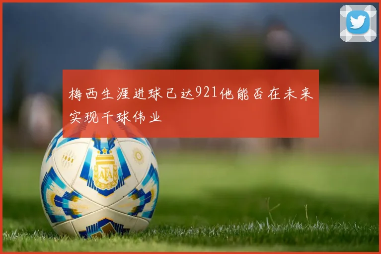 梅西生涯进球已达921他能否在未来实现千球伟业
